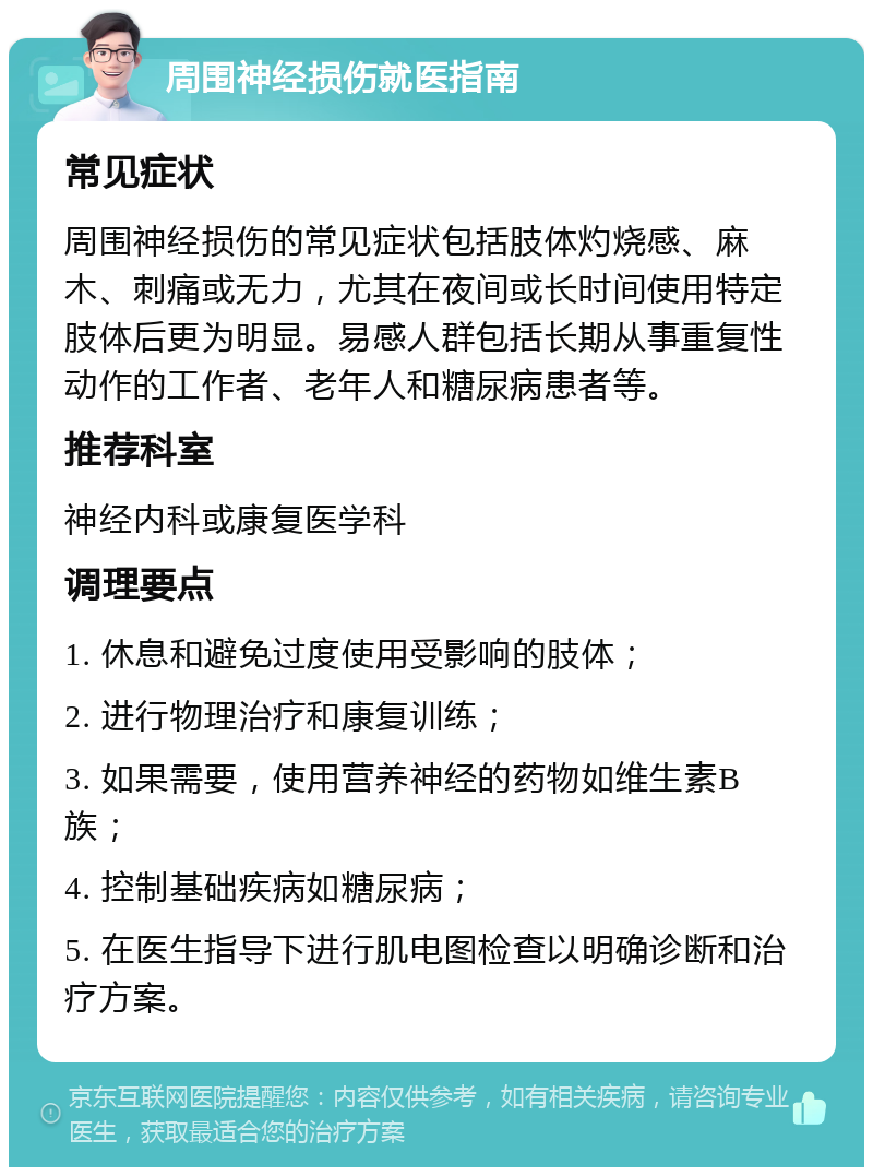 周围神经损伤就医指南 常见症状 周围神经损伤的常见症状包括肢体灼烧感、麻木、刺痛或无力，尤其在夜间或长时间使用特定肢体后更为明显。易感人群包括长期从事重复性动作的工作者、老年人和糖尿病患者等。 推荐科室 神经内科或康复医学科 调理要点 1. 休息和避免过度使用受影响的肢体； 2. 进行物理治疗和康复训练； 3. 如果需要，使用营养神经的药物如维生素B族； 4. 控制基础疾病如糖尿病； 5. 在医生指导下进行肌电图检查以明确诊断和治疗方案。