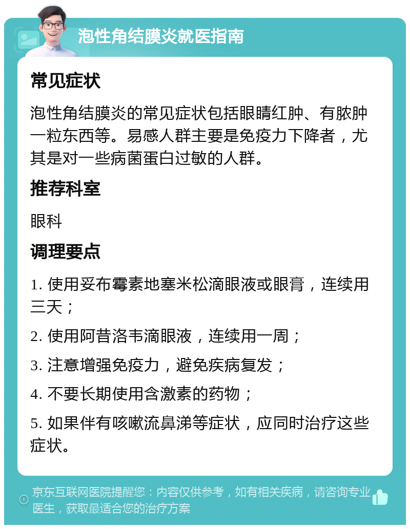 泡性角结膜炎就医指南 常见症状 泡性角结膜炎的常见症状包括眼睛红肿、有脓肿一粒东西等。易感人群主要是免疫力下降者，尤其是对一些病菌蛋白过敏的人群。 推荐科室 眼科 调理要点 1. 使用妥布霉素地塞米松滴眼液或眼膏，连续用三天； 2. 使用阿昔洛韦滴眼液，连续用一周； 3. 注意增强免疫力，避免疾病复发； 4. 不要长期使用含激素的药物； 5. 如果伴有咳嗽流鼻涕等症状，应同时治疗这些症状。