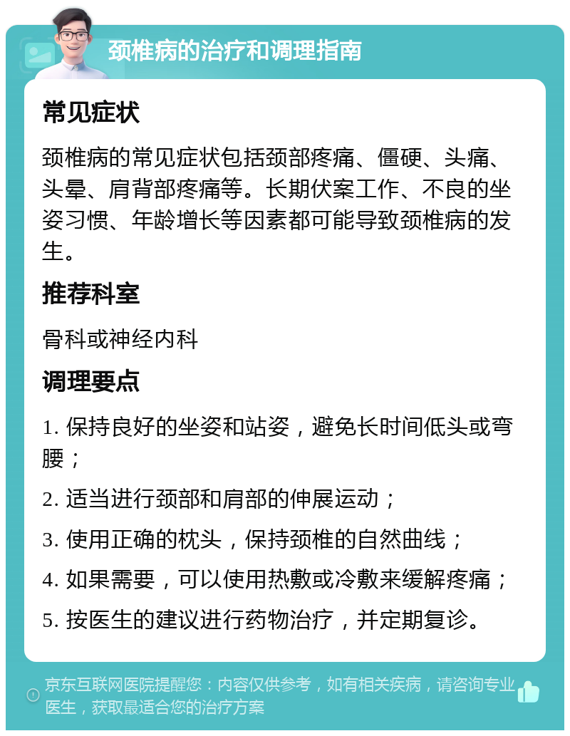 颈椎病的治疗和调理指南 常见症状 颈椎病的常见症状包括颈部疼痛、僵硬、头痛、头晕、肩背部疼痛等。长期伏案工作、不良的坐姿习惯、年龄增长等因素都可能导致颈椎病的发生。 推荐科室 骨科或神经内科 调理要点 1. 保持良好的坐姿和站姿，避免长时间低头或弯腰； 2. 适当进行颈部和肩部的伸展运动； 3. 使用正确的枕头，保持颈椎的自然曲线； 4. 如果需要，可以使用热敷或冷敷来缓解疼痛； 5. 按医生的建议进行药物治疗，并定期复诊。