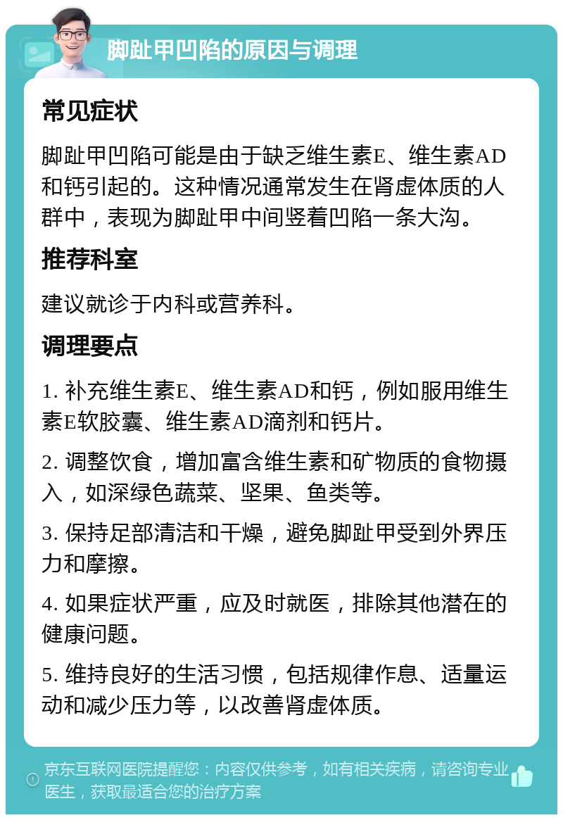 脚趾甲凹陷的原因与调理 常见症状 脚趾甲凹陷可能是由于缺乏维生素E、维生素AD和钙引起的。这种情况通常发生在肾虚体质的人群中，表现为脚趾甲中间竖着凹陷一条大沟。 推荐科室 建议就诊于内科或营养科。 调理要点 1. 补充维生素E、维生素AD和钙，例如服用维生素E软胶囊、维生素AD滴剂和钙片。 2. 调整饮食，增加富含维生素和矿物质的食物摄入，如深绿色蔬菜、坚果、鱼类等。 3. 保持足部清洁和干燥，避免脚趾甲受到外界压力和摩擦。 4. 如果症状严重，应及时就医，排除其他潜在的健康问题。 5. 维持良好的生活习惯，包括规律作息、适量运动和减少压力等，以改善肾虚体质。