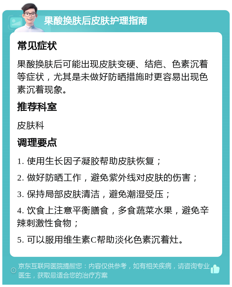 果酸换肤后皮肤护理指南 常见症状 果酸换肤后可能出现皮肤变硬、结疤、色素沉着等症状，尤其是未做好防晒措施时更容易出现色素沉着现象。 推荐科室 皮肤科 调理要点 1. 使用生长因子凝胶帮助皮肤恢复； 2. 做好防晒工作，避免紫外线对皮肤的伤害； 3. 保持局部皮肤清洁，避免潮湿受压； 4. 饮食上注意平衡膳食，多食蔬菜水果，避免辛辣刺激性食物； 5. 可以服用维生素C帮助淡化色素沉着灶。