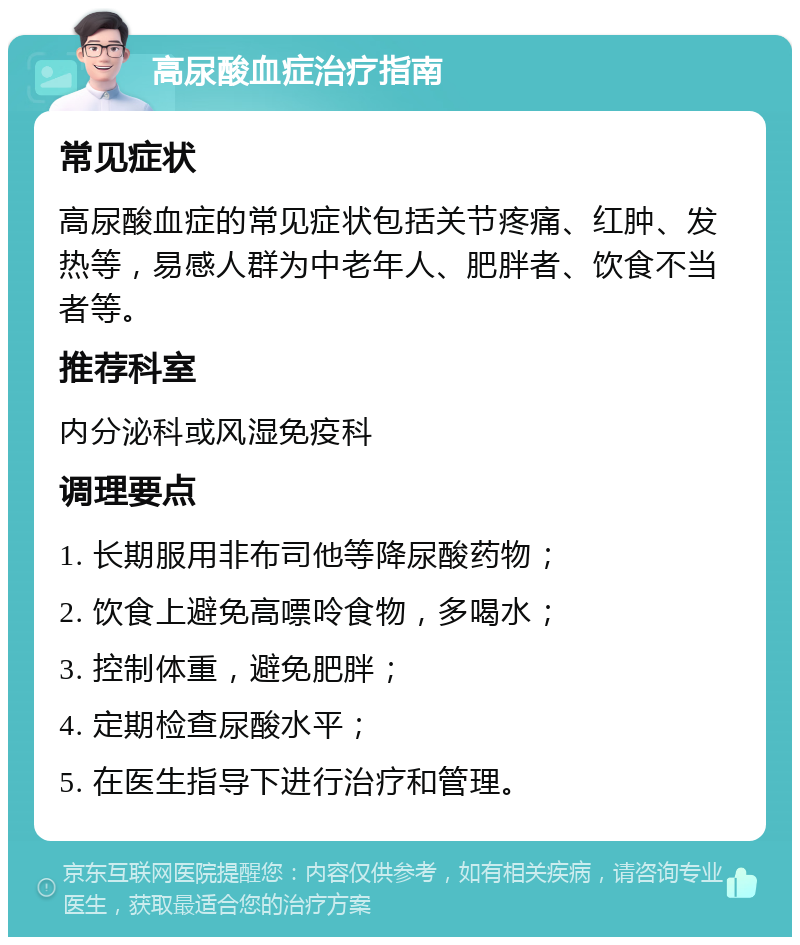 高尿酸血症治疗指南 常见症状 高尿酸血症的常见症状包括关节疼痛、红肿、发热等，易感人群为中老年人、肥胖者、饮食不当者等。 推荐科室 内分泌科或风湿免疫科 调理要点 1. 长期服用非布司他等降尿酸药物； 2. 饮食上避免高嘌呤食物，多喝水； 3. 控制体重，避免肥胖； 4. 定期检查尿酸水平； 5. 在医生指导下进行治疗和管理。