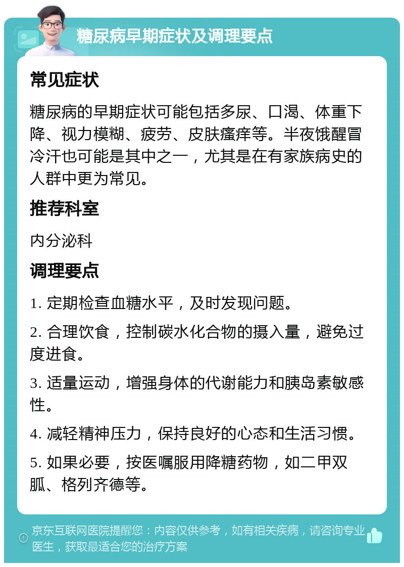 糖尿病早期症状及调理要点 常见症状 糖尿病的早期症状可能包括多尿、口渴、体重下降、视力模糊、疲劳、皮肤瘙痒等。半夜饿醒冒冷汗也可能是其中之一，尤其是在有家族病史的人群中更为常见。 推荐科室 内分泌科 调理要点 1. 定期检查血糖水平，及时发现问题。 2. 合理饮食，控制碳水化合物的摄入量，避免过度进食。 3. 适量运动，增强身体的代谢能力和胰岛素敏感性。 4. 减轻精神压力，保持良好的心态和生活习惯。 5. 如果必要，按医嘱服用降糖药物，如二甲双胍、格列齐德等。