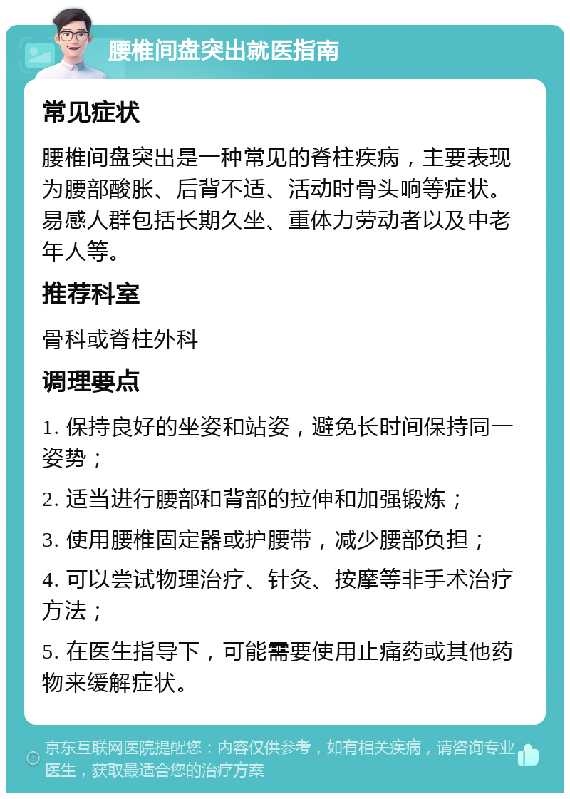 腰椎间盘突出就医指南 常见症状 腰椎间盘突出是一种常见的脊柱疾病，主要表现为腰部酸胀、后背不适、活动时骨头响等症状。易感人群包括长期久坐、重体力劳动者以及中老年人等。 推荐科室 骨科或脊柱外科 调理要点 1. 保持良好的坐姿和站姿，避免长时间保持同一姿势； 2. 适当进行腰部和背部的拉伸和加强锻炼； 3. 使用腰椎固定器或护腰带，减少腰部负担； 4. 可以尝试物理治疗、针灸、按摩等非手术治疗方法； 5. 在医生指导下，可能需要使用止痛药或其他药物来缓解症状。