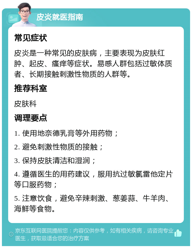 皮炎就医指南 常见症状 皮炎是一种常见的皮肤病，主要表现为皮肤红肿、起皮、瘙痒等症状。易感人群包括过敏体质者、长期接触刺激性物质的人群等。 推荐科室 皮肤科 调理要点 1. 使用地奈德乳膏等外用药物； 2. 避免刺激性物质的接触； 3. 保持皮肤清洁和湿润； 4. 遵循医生的用药建议，服用抗过敏氯雷他定片等口服药物； 5. 注意饮食，避免辛辣刺激、葱姜蒜、牛羊肉、海鲜等食物。