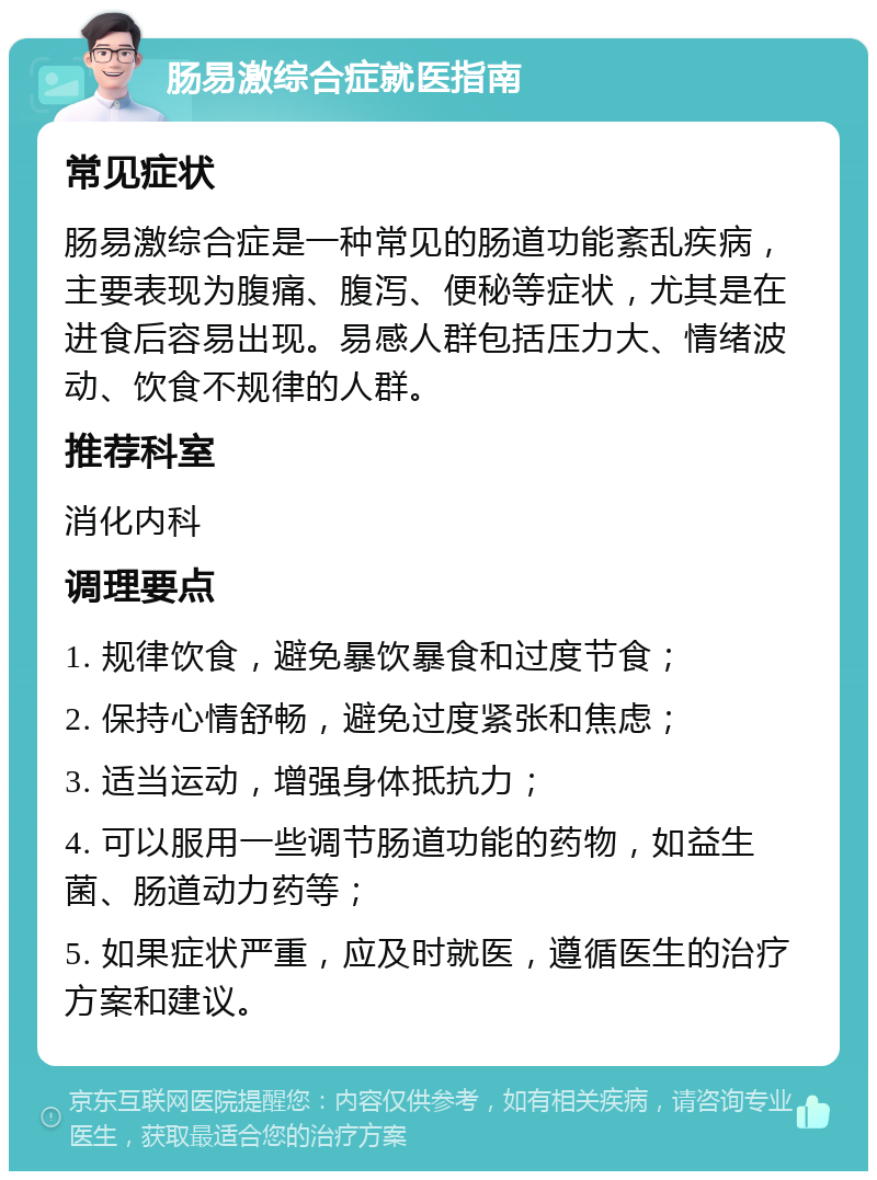 肠易激综合症就医指南 常见症状 肠易激综合症是一种常见的肠道功能紊乱疾病，主要表现为腹痛、腹泻、便秘等症状，尤其是在进食后容易出现。易感人群包括压力大、情绪波动、饮食不规律的人群。 推荐科室 消化内科 调理要点 1. 规律饮食，避免暴饮暴食和过度节食； 2. 保持心情舒畅，避免过度紧张和焦虑； 3. 适当运动，增强身体抵抗力； 4. 可以服用一些调节肠道功能的药物，如益生菌、肠道动力药等； 5. 如果症状严重，应及时就医，遵循医生的治疗方案和建议。