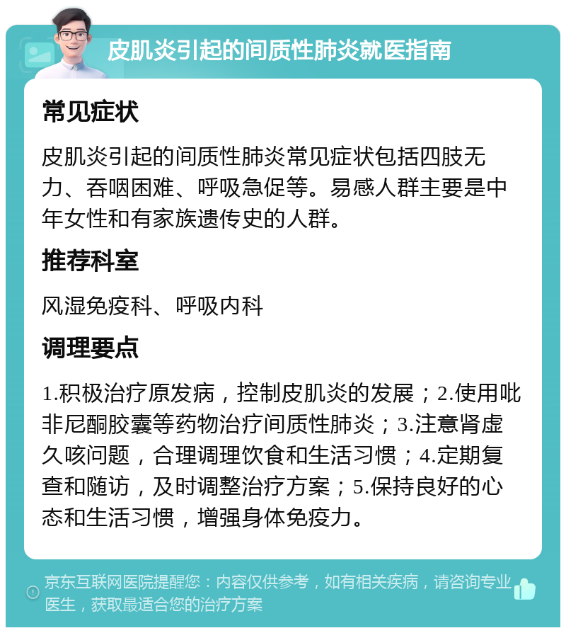 皮肌炎引起的间质性肺炎就医指南 常见症状 皮肌炎引起的间质性肺炎常见症状包括四肢无力、吞咽困难、呼吸急促等。易感人群主要是中年女性和有家族遗传史的人群。 推荐科室 风湿免疫科、呼吸内科 调理要点 1.积极治疗原发病，控制皮肌炎的发展；2.使用吡非尼酮胶囊等药物治疗间质性肺炎；3.注意肾虚久咳问题，合理调理饮食和生活习惯；4.定期复查和随访，及时调整治疗方案；5.保持良好的心态和生活习惯，增强身体免疫力。