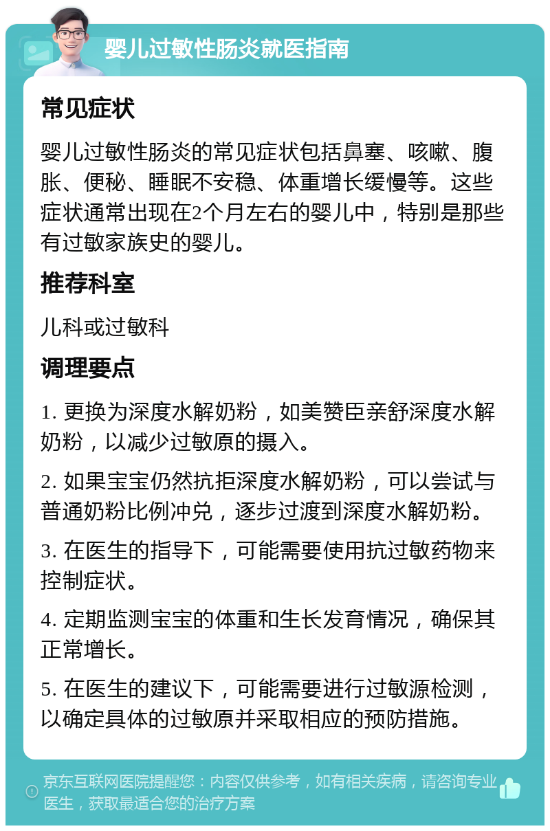 婴儿过敏性肠炎就医指南 常见症状 婴儿过敏性肠炎的常见症状包括鼻塞、咳嗽、腹胀、便秘、睡眠不安稳、体重增长缓慢等。这些症状通常出现在2个月左右的婴儿中，特别是那些有过敏家族史的婴儿。 推荐科室 儿科或过敏科 调理要点 1. 更换为深度水解奶粉，如美赞臣亲舒深度水解奶粉，以减少过敏原的摄入。 2. 如果宝宝仍然抗拒深度水解奶粉，可以尝试与普通奶粉比例冲兑，逐步过渡到深度水解奶粉。 3. 在医生的指导下，可能需要使用抗过敏药物来控制症状。 4. 定期监测宝宝的体重和生长发育情况，确保其正常增长。 5. 在医生的建议下，可能需要进行过敏源检测，以确定具体的过敏原并采取相应的预防措施。