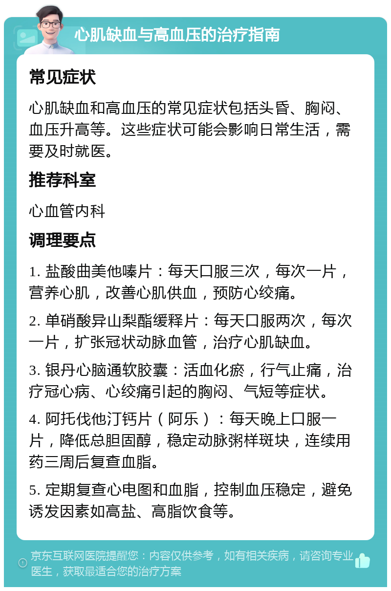 心肌缺血与高血压的治疗指南 常见症状 心肌缺血和高血压的常见症状包括头昏、胸闷、血压升高等。这些症状可能会影响日常生活，需要及时就医。 推荐科室 心血管内科 调理要点 1. 盐酸曲美他嗪片：每天口服三次，每次一片，营养心肌，改善心肌供血，预防心绞痛。 2. 单硝酸异山梨酯缓释片：每天口服两次，每次一片，扩张冠状动脉血管，治疗心肌缺血。 3. 银丹心脑通软胶囊：活血化瘀，行气止痛，治疗冠心病、心绞痛引起的胸闷、气短等症状。 4. 阿托伐他汀钙片（阿乐）：每天晚上口服一片，降低总胆固醇，稳定动脉粥样斑块，连续用药三周后复查血脂。 5. 定期复查心电图和血脂，控制血压稳定，避免诱发因素如高盐、高脂饮食等。