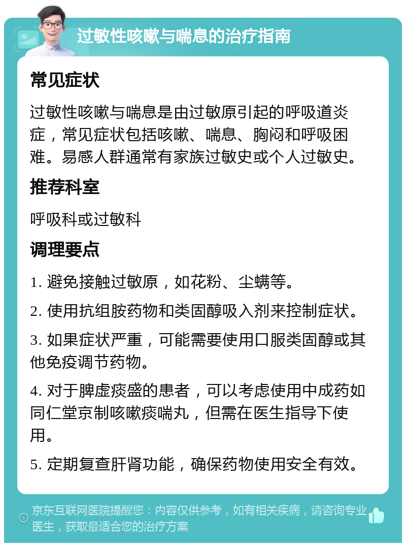 过敏性咳嗽与喘息的治疗指南 常见症状 过敏性咳嗽与喘息是由过敏原引起的呼吸道炎症，常见症状包括咳嗽、喘息、胸闷和呼吸困难。易感人群通常有家族过敏史或个人过敏史。 推荐科室 呼吸科或过敏科 调理要点 1. 避免接触过敏原，如花粉、尘螨等。 2. 使用抗组胺药物和类固醇吸入剂来控制症状。 3. 如果症状严重，可能需要使用口服类固醇或其他免疫调节药物。 4. 对于脾虚痰盛的患者，可以考虑使用中成药如同仁堂京制咳嗽痰喘丸，但需在医生指导下使用。 5. 定期复查肝肾功能，确保药物使用安全有效。