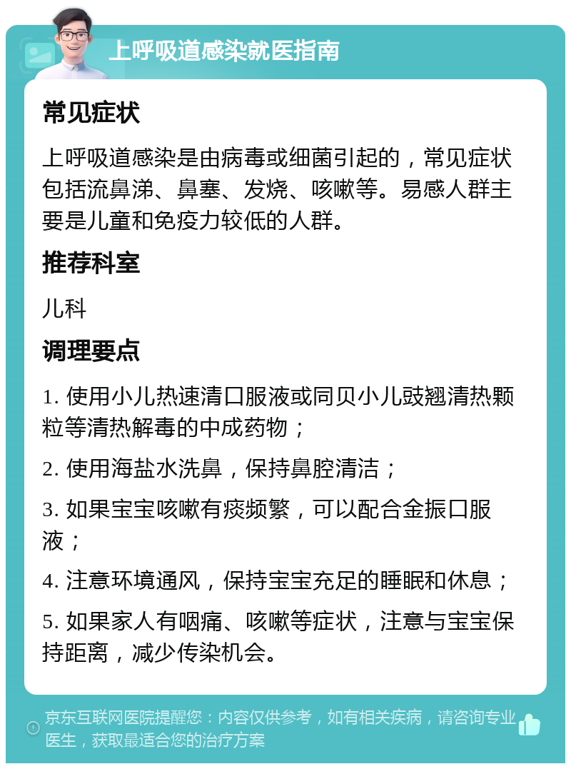 上呼吸道感染就医指南 常见症状 上呼吸道感染是由病毒或细菌引起的，常见症状包括流鼻涕、鼻塞、发烧、咳嗽等。易感人群主要是儿童和免疫力较低的人群。 推荐科室 儿科 调理要点 1. 使用小儿热速清口服液或同贝小儿豉翘清热颗粒等清热解毒的中成药物； 2. 使用海盐水洗鼻，保持鼻腔清洁； 3. 如果宝宝咳嗽有痰频繁，可以配合金振口服液； 4. 注意环境通风，保持宝宝充足的睡眠和休息； 5. 如果家人有咽痛、咳嗽等症状，注意与宝宝保持距离，减少传染机会。