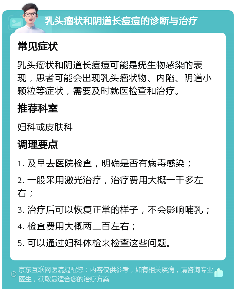 乳头瘤状和阴道长痘痘的诊断与治疗 常见症状 乳头瘤状和阴道长痘痘可能是疣生物感染的表现，患者可能会出现乳头瘤状物、内陷、阴道小颗粒等症状，需要及时就医检查和治疗。 推荐科室 妇科或皮肤科 调理要点 1. 及早去医院检查，明确是否有病毒感染； 2. 一般采用激光治疗，治疗费用大概一千多左右； 3. 治疗后可以恢复正常的样子，不会影响哺乳； 4. 检查费用大概两三百左右； 5. 可以通过妇科体检来检查这些问题。