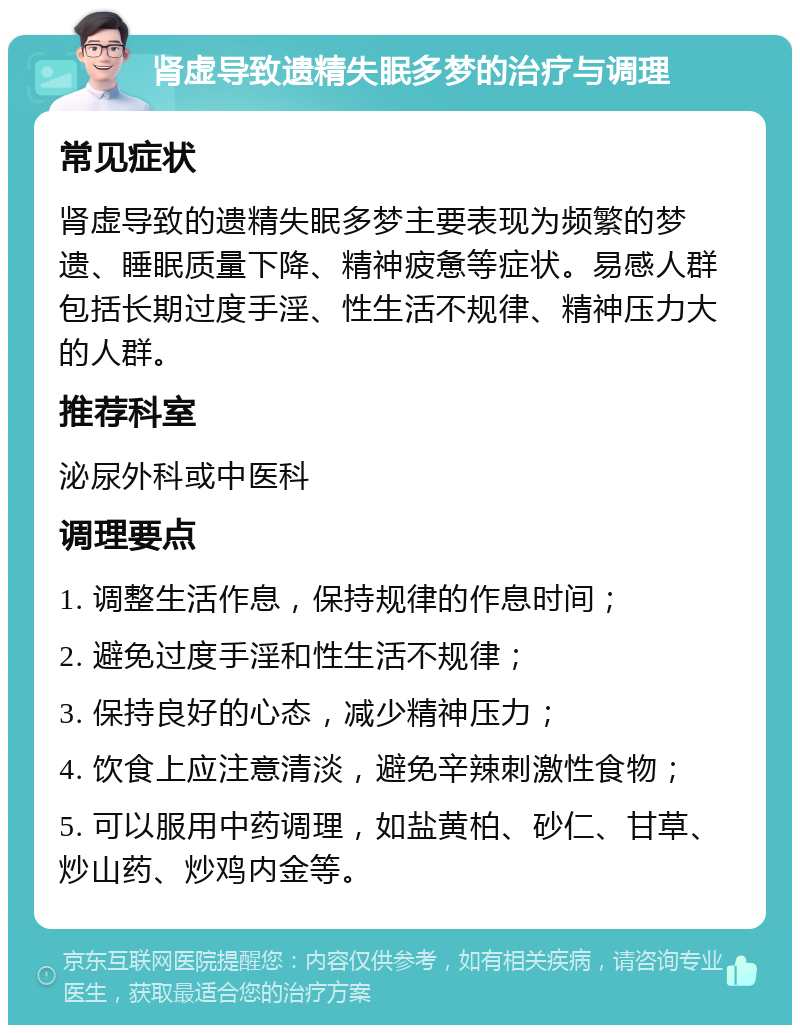 肾虚导致遗精失眠多梦的治疗与调理 常见症状 肾虚导致的遗精失眠多梦主要表现为频繁的梦遗、睡眠质量下降、精神疲惫等症状。易感人群包括长期过度手淫、性生活不规律、精神压力大的人群。 推荐科室 泌尿外科或中医科 调理要点 1. 调整生活作息，保持规律的作息时间； 2. 避免过度手淫和性生活不规律； 3. 保持良好的心态，减少精神压力； 4. 饮食上应注意清淡，避免辛辣刺激性食物； 5. 可以服用中药调理，如盐黄柏、砂仁、甘草、炒山药、炒鸡内金等。