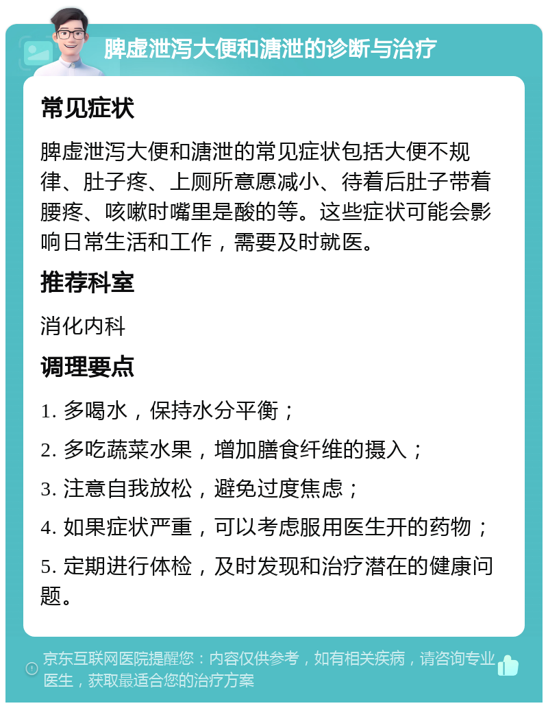 脾虚泄泻大便和溏泄的诊断与治疗 常见症状 脾虚泄泻大便和溏泄的常见症状包括大便不规律、肚子疼、上厕所意愿减小、待着后肚子带着腰疼、咳嗽时嘴里是酸的等。这些症状可能会影响日常生活和工作，需要及时就医。 推荐科室 消化内科 调理要点 1. 多喝水，保持水分平衡； 2. 多吃蔬菜水果，增加膳食纤维的摄入； 3. 注意自我放松，避免过度焦虑； 4. 如果症状严重，可以考虑服用医生开的药物； 5. 定期进行体检，及时发现和治疗潜在的健康问题。