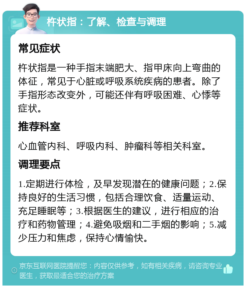 杵状指：了解、检查与调理 常见症状 杵状指是一种手指末端肥大、指甲床向上弯曲的体征，常见于心脏或呼吸系统疾病的患者。除了手指形态改变外，可能还伴有呼吸困难、心悸等症状。 推荐科室 心血管内科、呼吸内科、肿瘤科等相关科室。 调理要点 1.定期进行体检，及早发现潜在的健康问题；2.保持良好的生活习惯，包括合理饮食、适量运动、充足睡眠等；3.根据医生的建议，进行相应的治疗和药物管理；4.避免吸烟和二手烟的影响；5.减少压力和焦虑，保持心情愉快。