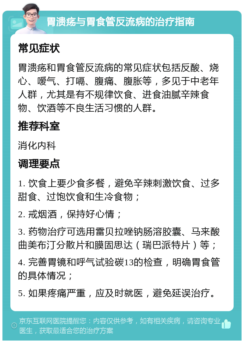 胃溃疡与胃食管反流病的治疗指南 常见症状 胃溃疡和胃食管反流病的常见症状包括反酸、烧心、嗳气、打嗝、腹痛、腹胀等，多见于中老年人群，尤其是有不规律饮食、进食油腻辛辣食物、饮酒等不良生活习惯的人群。 推荐科室 消化内科 调理要点 1. 饮食上要少食多餐，避免辛辣刺激饮食、过多甜食、过饱饮食和生冷食物； 2. 戒烟酒，保持好心情； 3. 药物治疗可选用雷贝拉唑钠肠溶胶囊、马来酸曲美布汀分散片和膜固思达（瑞巴派特片）等； 4. 完善胃镜和呼气试验碳13的检查，明确胃食管的具体情况； 5. 如果疼痛严重，应及时就医，避免延误治疗。