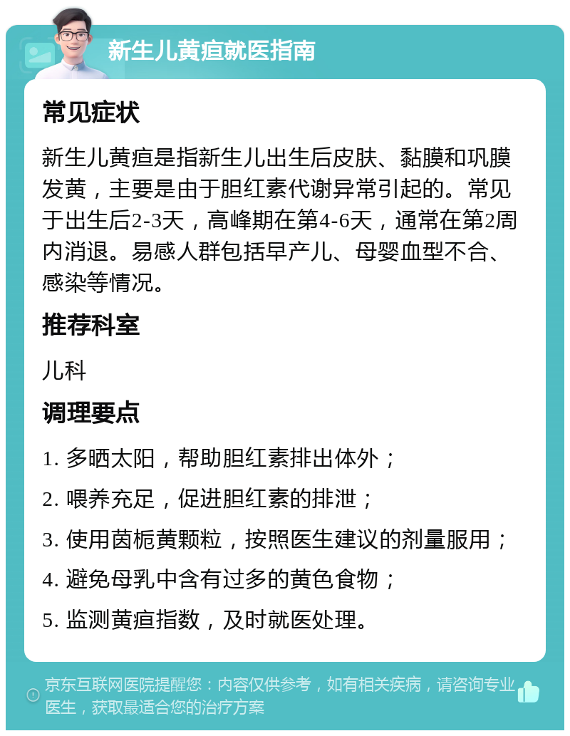 新生儿黄疸就医指南 常见症状 新生儿黄疸是指新生儿出生后皮肤、黏膜和巩膜发黄，主要是由于胆红素代谢异常引起的。常见于出生后2-3天，高峰期在第4-6天，通常在第2周内消退。易感人群包括早产儿、母婴血型不合、感染等情况。 推荐科室 儿科 调理要点 1. 多晒太阳，帮助胆红素排出体外； 2. 喂养充足，促进胆红素的排泄； 3. 使用茵栀黄颗粒，按照医生建议的剂量服用； 4. 避免母乳中含有过多的黄色食物； 5. 监测黄疸指数，及时就医处理。