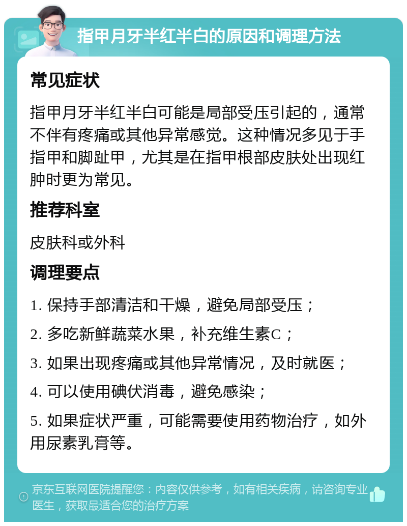 指甲月牙半红半白的原因和调理方法 常见症状 指甲月牙半红半白可能是局部受压引起的，通常不伴有疼痛或其他异常感觉。这种情况多见于手指甲和脚趾甲，尤其是在指甲根部皮肤处出现红肿时更为常见。 推荐科室 皮肤科或外科 调理要点 1. 保持手部清洁和干燥，避免局部受压； 2. 多吃新鲜蔬菜水果，补充维生素C； 3. 如果出现疼痛或其他异常情况，及时就医； 4. 可以使用碘伏消毒，避免感染； 5. 如果症状严重，可能需要使用药物治疗，如外用尿素乳膏等。