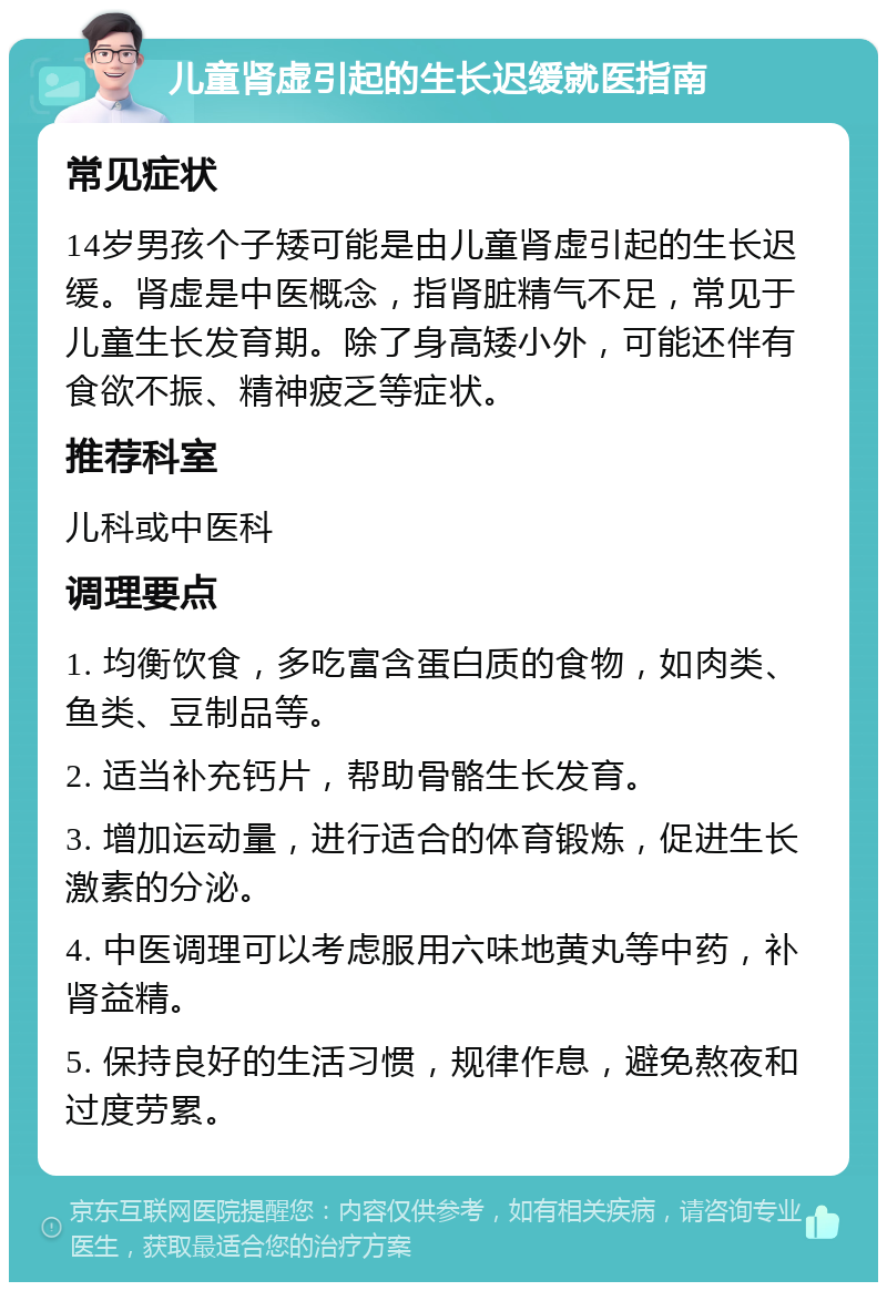 儿童肾虚引起的生长迟缓就医指南 常见症状 14岁男孩个子矮可能是由儿童肾虚引起的生长迟缓。肾虚是中医概念，指肾脏精气不足，常见于儿童生长发育期。除了身高矮小外，可能还伴有食欲不振、精神疲乏等症状。 推荐科室 儿科或中医科 调理要点 1. 均衡饮食，多吃富含蛋白质的食物，如肉类、鱼类、豆制品等。 2. 适当补充钙片，帮助骨骼生长发育。 3. 增加运动量，进行适合的体育锻炼，促进生长激素的分泌。 4. 中医调理可以考虑服用六味地黄丸等中药，补肾益精。 5. 保持良好的生活习惯，规律作息，避免熬夜和过度劳累。