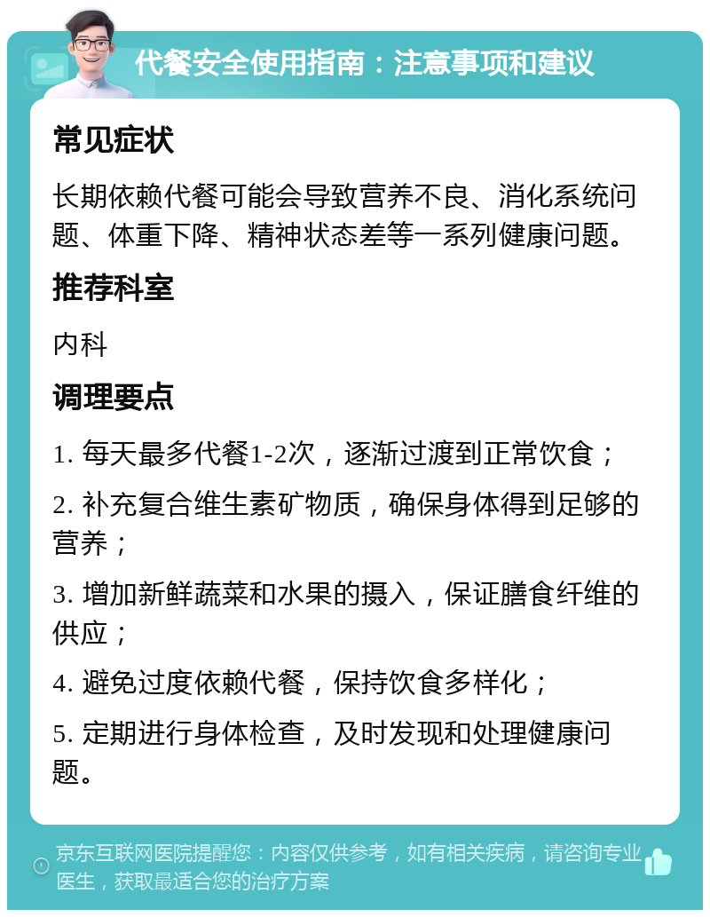 代餐安全使用指南：注意事项和建议 常见症状 长期依赖代餐可能会导致营养不良、消化系统问题、体重下降、精神状态差等一系列健康问题。 推荐科室 内科 调理要点 1. 每天最多代餐1-2次，逐渐过渡到正常饮食； 2. 补充复合维生素矿物质，确保身体得到足够的营养； 3. 增加新鲜蔬菜和水果的摄入，保证膳食纤维的供应； 4. 避免过度依赖代餐，保持饮食多样化； 5. 定期进行身体检查，及时发现和处理健康问题。