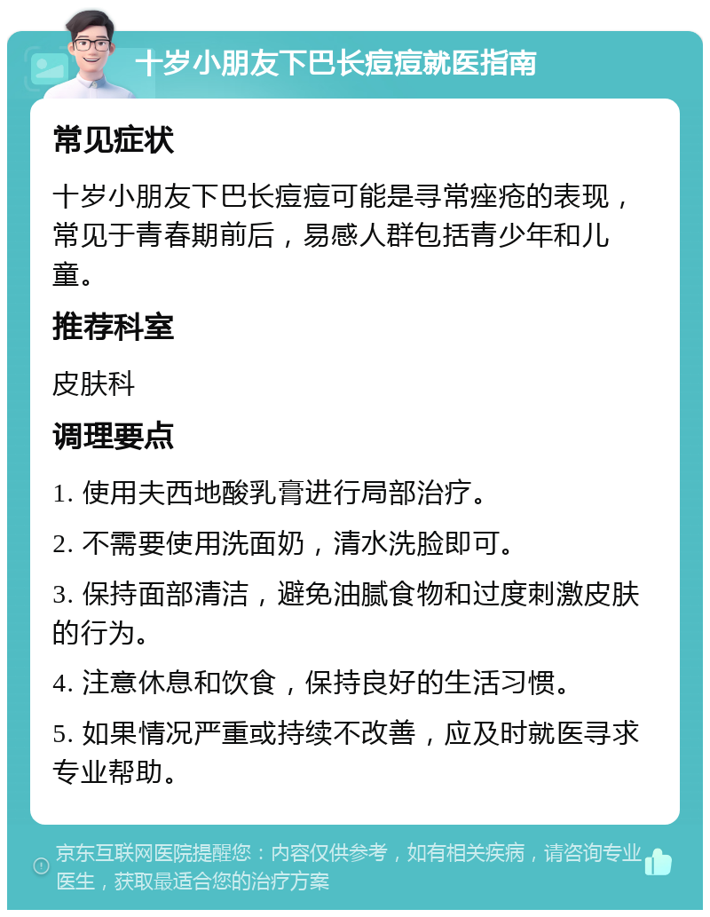 十岁小朋友下巴长痘痘就医指南 常见症状 十岁小朋友下巴长痘痘可能是寻常痤疮的表现，常见于青春期前后，易感人群包括青少年和儿童。 推荐科室 皮肤科 调理要点 1. 使用夫西地酸乳膏进行局部治疗。 2. 不需要使用洗面奶，清水洗脸即可。 3. 保持面部清洁，避免油腻食物和过度刺激皮肤的行为。 4. 注意休息和饮食，保持良好的生活习惯。 5. 如果情况严重或持续不改善，应及时就医寻求专业帮助。