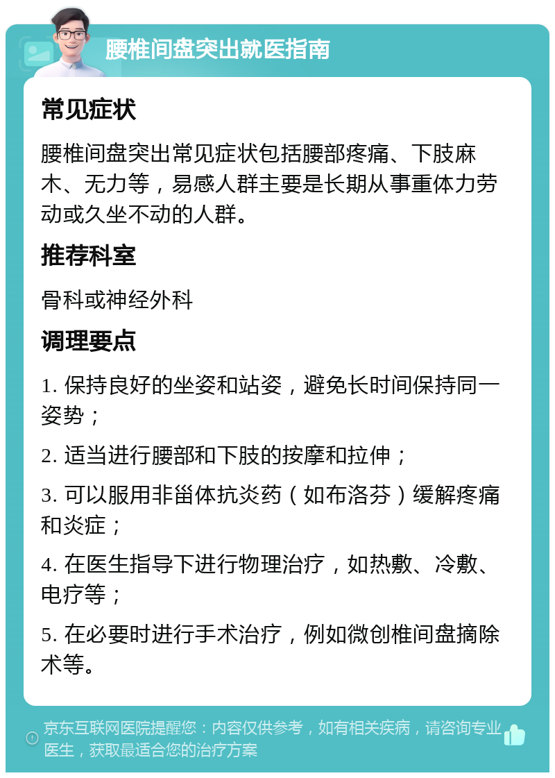 腰椎间盘突出就医指南 常见症状 腰椎间盘突出常见症状包括腰部疼痛、下肢麻木、无力等，易感人群主要是长期从事重体力劳动或久坐不动的人群。 推荐科室 骨科或神经外科 调理要点 1. 保持良好的坐姿和站姿，避免长时间保持同一姿势； 2. 适当进行腰部和下肢的按摩和拉伸； 3. 可以服用非甾体抗炎药（如布洛芬）缓解疼痛和炎症； 4. 在医生指导下进行物理治疗，如热敷、冷敷、电疗等； 5. 在必要时进行手术治疗，例如微创椎间盘摘除术等。