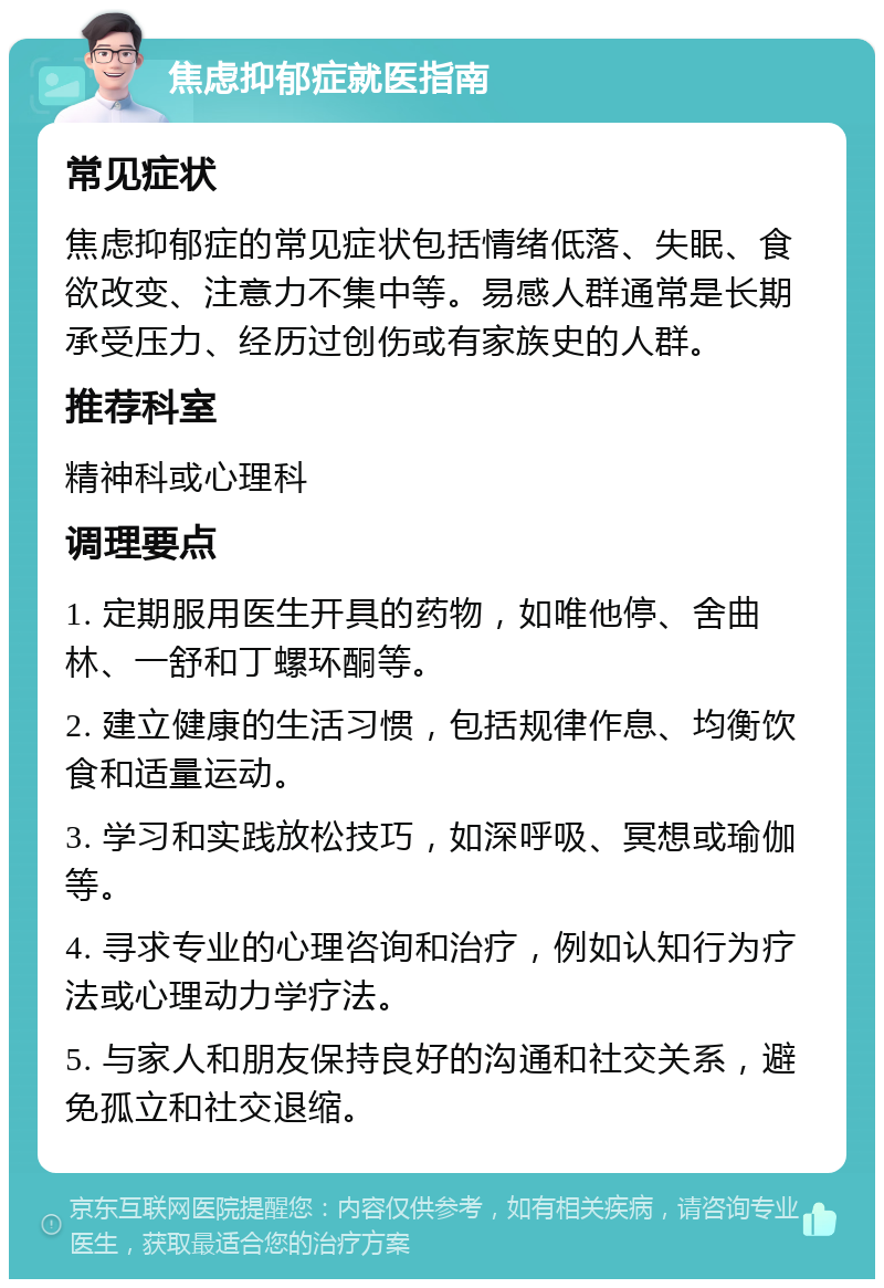 焦虑抑郁症就医指南 常见症状 焦虑抑郁症的常见症状包括情绪低落、失眠、食欲改变、注意力不集中等。易感人群通常是长期承受压力、经历过创伤或有家族史的人群。 推荐科室 精神科或心理科 调理要点 1. 定期服用医生开具的药物，如唯他停、舍曲林、一舒和丁螺环酮等。 2. 建立健康的生活习惯，包括规律作息、均衡饮食和适量运动。 3. 学习和实践放松技巧，如深呼吸、冥想或瑜伽等。 4. 寻求专业的心理咨询和治疗，例如认知行为疗法或心理动力学疗法。 5. 与家人和朋友保持良好的沟通和社交关系，避免孤立和社交退缩。