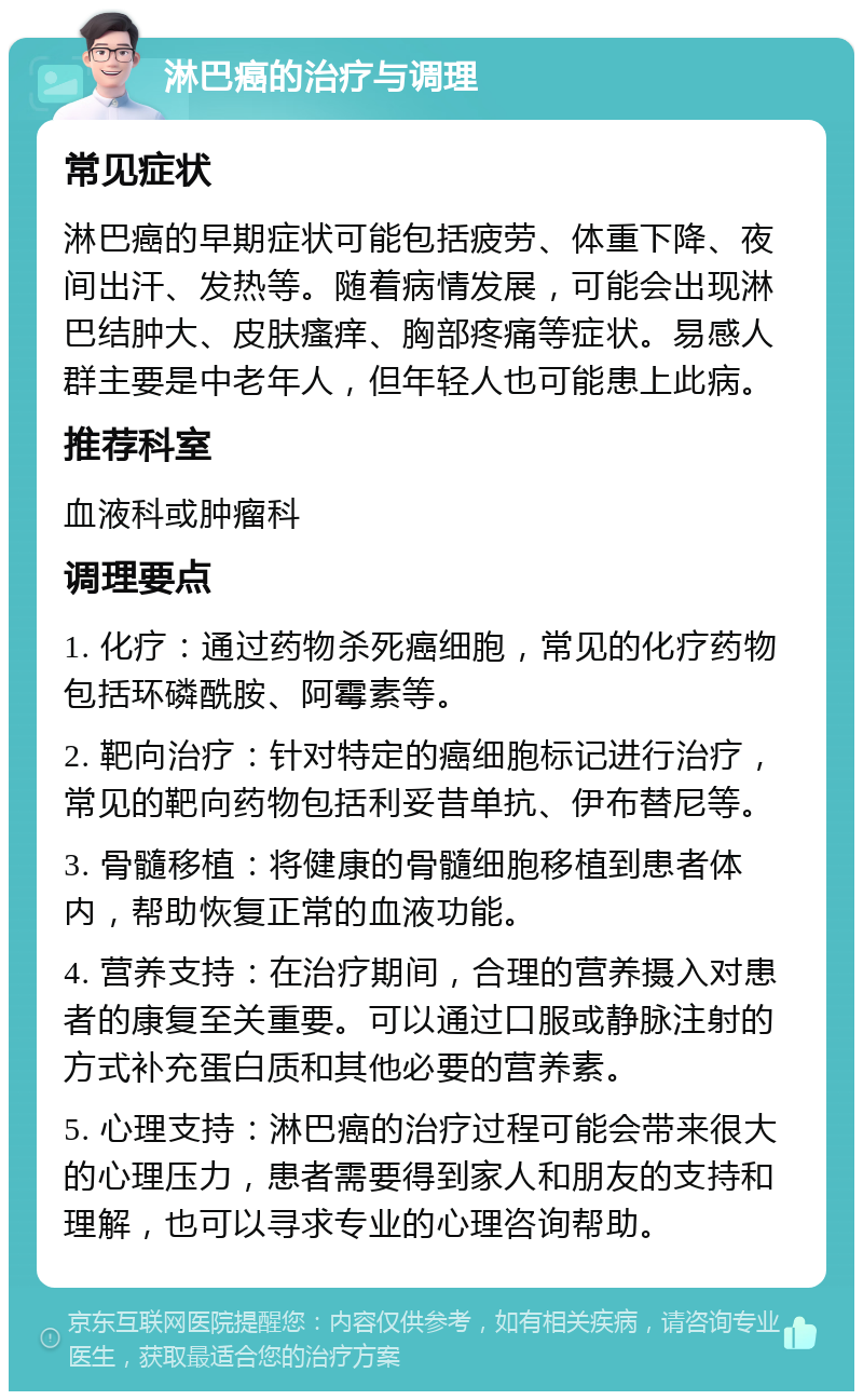 淋巴癌的治疗与调理 常见症状 淋巴癌的早期症状可能包括疲劳、体重下降、夜间出汗、发热等。随着病情发展，可能会出现淋巴结肿大、皮肤瘙痒、胸部疼痛等症状。易感人群主要是中老年人，但年轻人也可能患上此病。 推荐科室 血液科或肿瘤科 调理要点 1. 化疗：通过药物杀死癌细胞，常见的化疗药物包括环磷酰胺、阿霉素等。 2. 靶向治疗：针对特定的癌细胞标记进行治疗，常见的靶向药物包括利妥昔单抗、伊布替尼等。 3. 骨髓移植：将健康的骨髓细胞移植到患者体内，帮助恢复正常的血液功能。 4. 营养支持：在治疗期间，合理的营养摄入对患者的康复至关重要。可以通过口服或静脉注射的方式补充蛋白质和其他必要的营养素。 5. 心理支持：淋巴癌的治疗过程可能会带来很大的心理压力，患者需要得到家人和朋友的支持和理解，也可以寻求专业的心理咨询帮助。