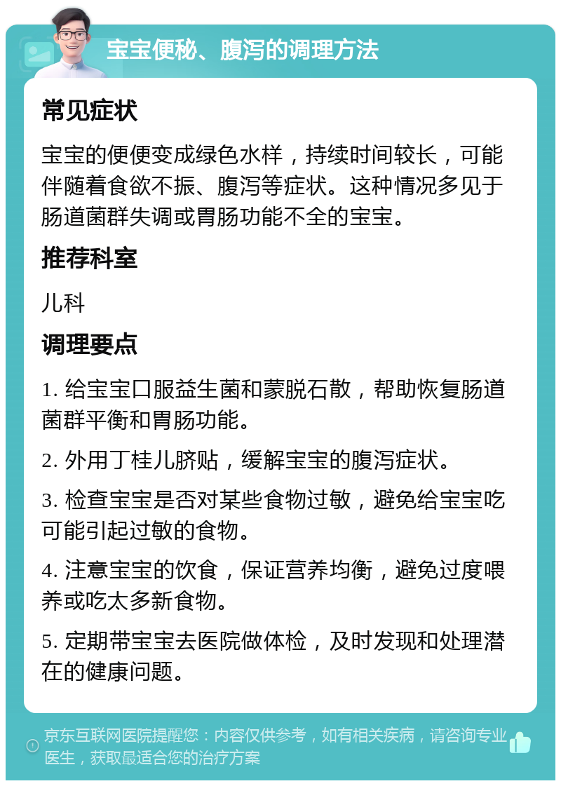 宝宝便秘、腹泻的调理方法 常见症状 宝宝的便便变成绿色水样，持续时间较长，可能伴随着食欲不振、腹泻等症状。这种情况多见于肠道菌群失调或胃肠功能不全的宝宝。 推荐科室 儿科 调理要点 1. 给宝宝口服益生菌和蒙脱石散，帮助恢复肠道菌群平衡和胃肠功能。 2. 外用丁桂儿脐贴，缓解宝宝的腹泻症状。 3. 检查宝宝是否对某些食物过敏，避免给宝宝吃可能引起过敏的食物。 4. 注意宝宝的饮食，保证营养均衡，避免过度喂养或吃太多新食物。 5. 定期带宝宝去医院做体检，及时发现和处理潜在的健康问题。