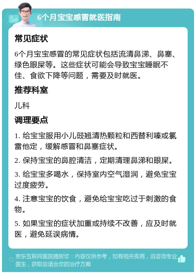 6个月宝宝感冒就医指南 常见症状 6个月宝宝感冒的常见症状包括流清鼻涕、鼻塞、绿色眼屎等。这些症状可能会导致宝宝睡眠不佳、食欲下降等问题，需要及时就医。 推荐科室 儿科 调理要点 1. 给宝宝服用小儿豉翘清热颗粒和西替利嗪或氯雷他定，缓解感冒和鼻塞症状。 2. 保持宝宝的鼻腔清洁，定期清理鼻涕和眼屎。 3. 给宝宝多喝水，保持室内空气湿润，避免宝宝过度疲劳。 4. 注意宝宝的饮食，避免给宝宝吃过于刺激的食物。 5. 如果宝宝的症状加重或持续不改善，应及时就医，避免延误病情。