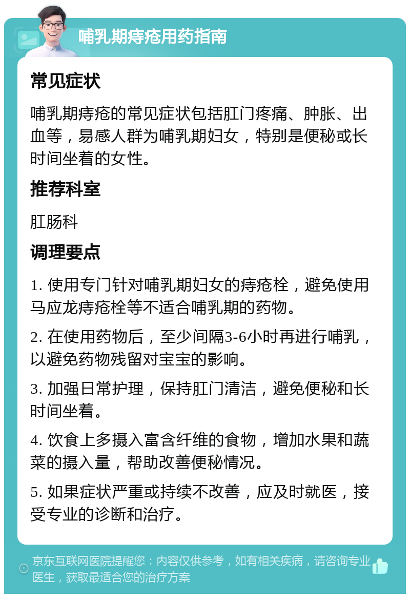 哺乳期痔疮用药指南 常见症状 哺乳期痔疮的常见症状包括肛门疼痛、肿胀、出血等，易感人群为哺乳期妇女，特别是便秘或长时间坐着的女性。 推荐科室 肛肠科 调理要点 1. 使用专门针对哺乳期妇女的痔疮栓，避免使用马应龙痔疮栓等不适合哺乳期的药物。 2. 在使用药物后，至少间隔3-6小时再进行哺乳，以避免药物残留对宝宝的影响。 3. 加强日常护理，保持肛门清洁，避免便秘和长时间坐着。 4. 饮食上多摄入富含纤维的食物，增加水果和蔬菜的摄入量，帮助改善便秘情况。 5. 如果症状严重或持续不改善，应及时就医，接受专业的诊断和治疗。