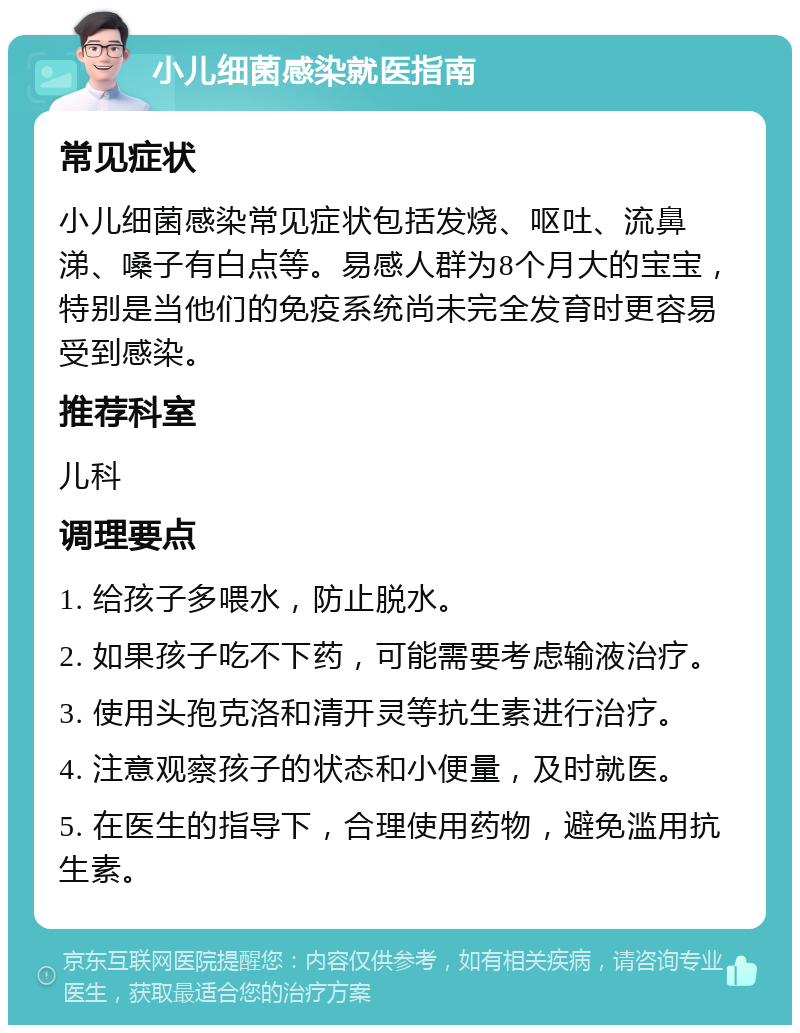 小儿细菌感染就医指南 常见症状 小儿细菌感染常见症状包括发烧、呕吐、流鼻涕、嗓子有白点等。易感人群为8个月大的宝宝，特别是当他们的免疫系统尚未完全发育时更容易受到感染。 推荐科室 儿科 调理要点 1. 给孩子多喂水，防止脱水。 2. 如果孩子吃不下药，可能需要考虑输液治疗。 3. 使用头孢克洛和清开灵等抗生素进行治疗。 4. 注意观察孩子的状态和小便量，及时就医。 5. 在医生的指导下，合理使用药物，避免滥用抗生素。