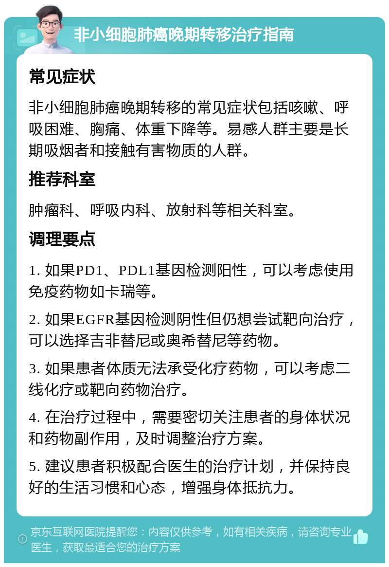 非小细胞肺癌晚期转移治疗指南 常见症状 非小细胞肺癌晚期转移的常见症状包括咳嗽、呼吸困难、胸痛、体重下降等。易感人群主要是长期吸烟者和接触有害物质的人群。 推荐科室 肿瘤科、呼吸内科、放射科等相关科室。 调理要点 1. 如果PD1、PDL1基因检测阳性，可以考虑使用免疫药物如卡瑞等。 2. 如果EGFR基因检测阴性但仍想尝试靶向治疗，可以选择吉非替尼或奥希替尼等药物。 3. 如果患者体质无法承受化疗药物，可以考虑二线化疗或靶向药物治疗。 4. 在治疗过程中，需要密切关注患者的身体状况和药物副作用，及时调整治疗方案。 5. 建议患者积极配合医生的治疗计划，并保持良好的生活习惯和心态，增强身体抵抗力。