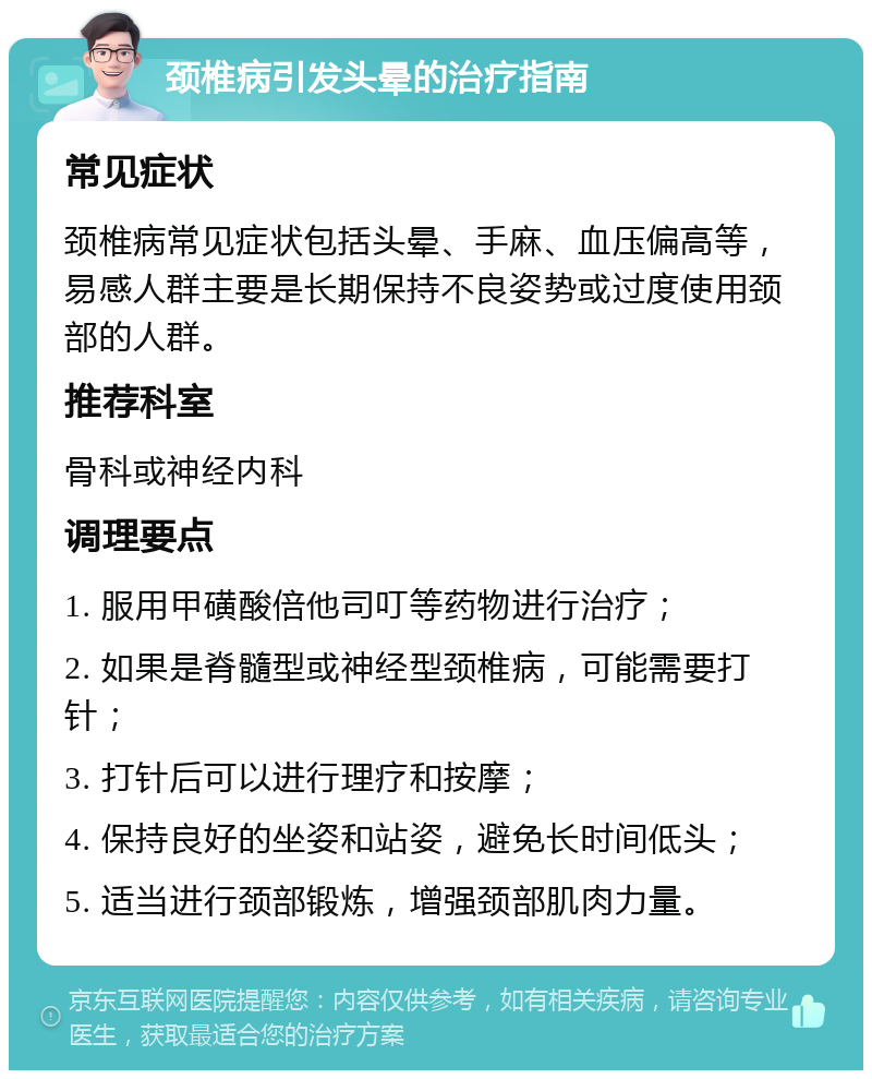 颈椎病引发头晕的治疗指南 常见症状 颈椎病常见症状包括头晕、手麻、血压偏高等，易感人群主要是长期保持不良姿势或过度使用颈部的人群。 推荐科室 骨科或神经内科 调理要点 1. 服用甲磺酸倍他司叮等药物进行治疗； 2. 如果是脊髓型或神经型颈椎病，可能需要打针； 3. 打针后可以进行理疗和按摩； 4. 保持良好的坐姿和站姿，避免长时间低头； 5. 适当进行颈部锻炼，增强颈部肌肉力量。