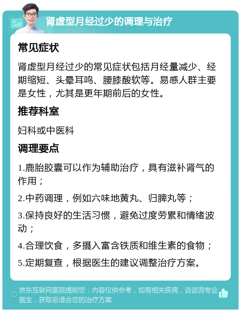 肾虚型月经过少的调理与治疗 常见症状 肾虚型月经过少的常见症状包括月经量减少、经期缩短、头晕耳鸣、腰膝酸软等。易感人群主要是女性，尤其是更年期前后的女性。 推荐科室 妇科或中医科 调理要点 1.鹿胎胶囊可以作为辅助治疗，具有滋补肾气的作用； 2.中药调理，例如六味地黄丸、归脾丸等； 3.保持良好的生活习惯，避免过度劳累和情绪波动； 4.合理饮食，多摄入富含铁质和维生素的食物； 5.定期复查，根据医生的建议调整治疗方案。