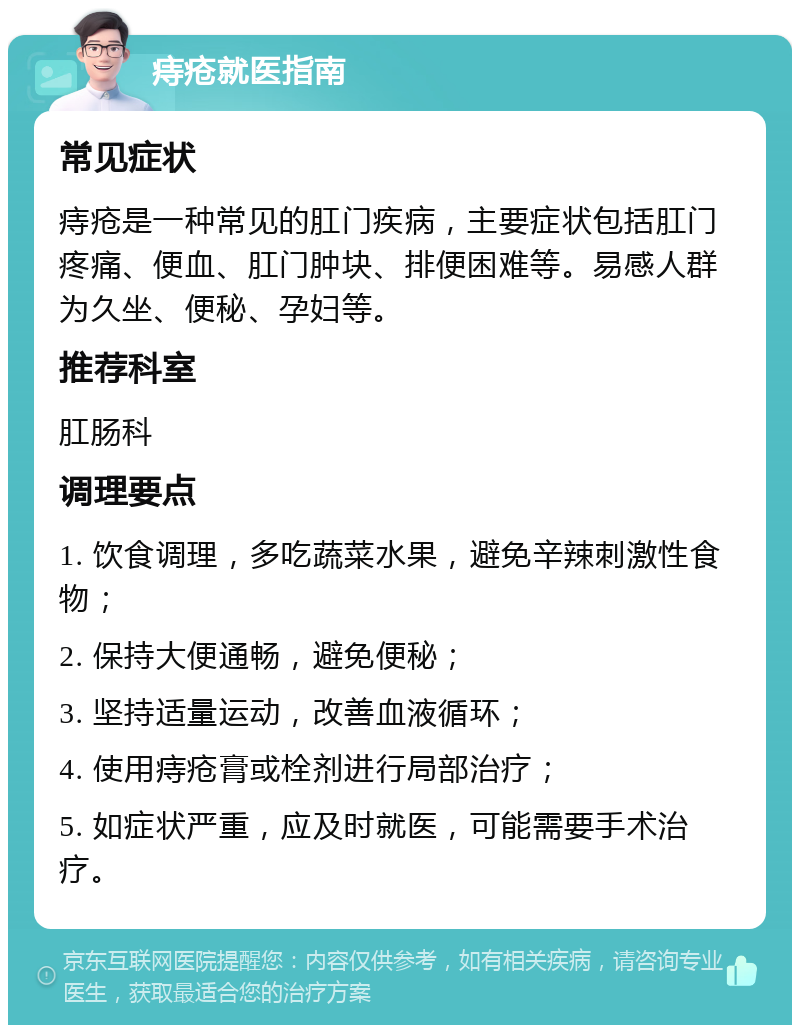 痔疮就医指南 常见症状 痔疮是一种常见的肛门疾病，主要症状包括肛门疼痛、便血、肛门肿块、排便困难等。易感人群为久坐、便秘、孕妇等。 推荐科室 肛肠科 调理要点 1. 饮食调理，多吃蔬菜水果，避免辛辣刺激性食物； 2. 保持大便通畅，避免便秘； 3. 坚持适量运动，改善血液循环； 4. 使用痔疮膏或栓剂进行局部治疗； 5. 如症状严重，应及时就医，可能需要手术治疗。