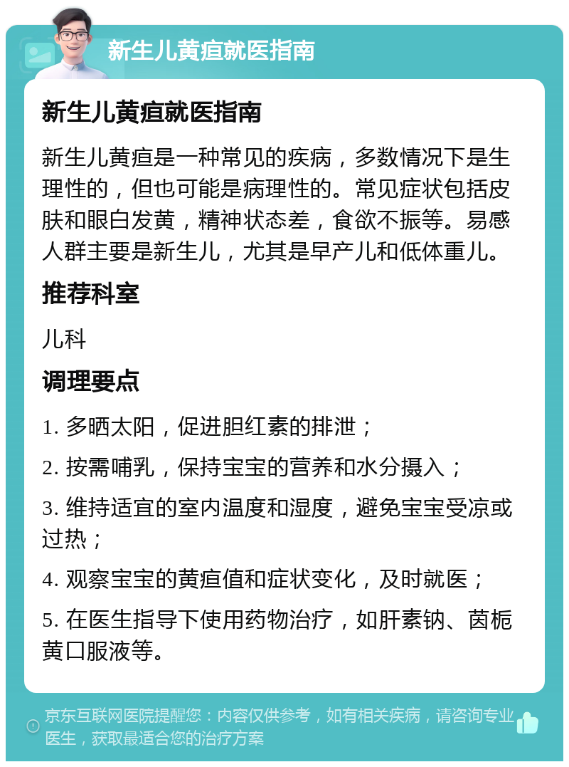 新生儿黄疸就医指南 新生儿黄疸就医指南 新生儿黄疸是一种常见的疾病，多数情况下是生理性的，但也可能是病理性的。常见症状包括皮肤和眼白发黄，精神状态差，食欲不振等。易感人群主要是新生儿，尤其是早产儿和低体重儿。 推荐科室 儿科 调理要点 1. 多晒太阳，促进胆红素的排泄； 2. 按需哺乳，保持宝宝的营养和水分摄入； 3. 维持适宜的室内温度和湿度，避免宝宝受凉或过热； 4. 观察宝宝的黄疸值和症状变化，及时就医； 5. 在医生指导下使用药物治疗，如肝素钠、茵栀黄口服液等。