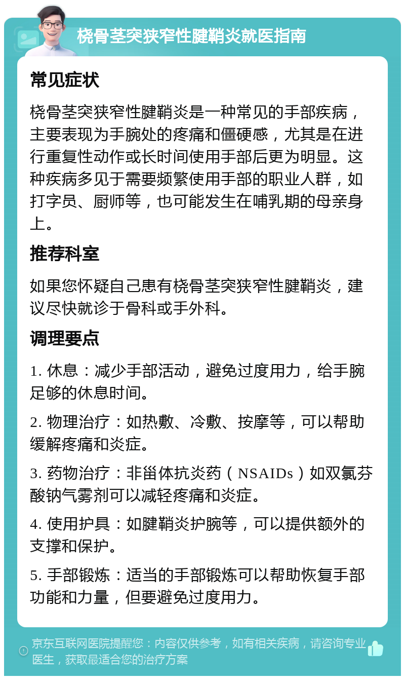 桡骨茎突狭窄性腱鞘炎就医指南 常见症状 桡骨茎突狭窄性腱鞘炎是一种常见的手部疾病，主要表现为手腕处的疼痛和僵硬感，尤其是在进行重复性动作或长时间使用手部后更为明显。这种疾病多见于需要频繁使用手部的职业人群，如打字员、厨师等，也可能发生在哺乳期的母亲身上。 推荐科室 如果您怀疑自己患有桡骨茎突狭窄性腱鞘炎，建议尽快就诊于骨科或手外科。 调理要点 1. 休息：减少手部活动，避免过度用力，给手腕足够的休息时间。 2. 物理治疗：如热敷、冷敷、按摩等，可以帮助缓解疼痛和炎症。 3. 药物治疗：非甾体抗炎药（NSAIDs）如双氯芬酸钠气雾剂可以减轻疼痛和炎症。 4. 使用护具：如腱鞘炎护腕等，可以提供额外的支撑和保护。 5. 手部锻炼：适当的手部锻炼可以帮助恢复手部功能和力量，但要避免过度用力。