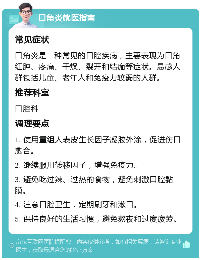 口角炎就医指南 常见症状 口角炎是一种常见的口腔疾病，主要表现为口角红肿、疼痛、干燥、裂开和结痂等症状。易感人群包括儿童、老年人和免疫力较弱的人群。 推荐科室 口腔科 调理要点 1. 使用重组人表皮生长因子凝胶外涂，促进伤口愈合。 2. 继续服用转移因子，增强免疫力。 3. 避免吃过辣、过热的食物，避免刺激口腔黏膜。 4. 注意口腔卫生，定期刷牙和漱口。 5. 保持良好的生活习惯，避免熬夜和过度疲劳。