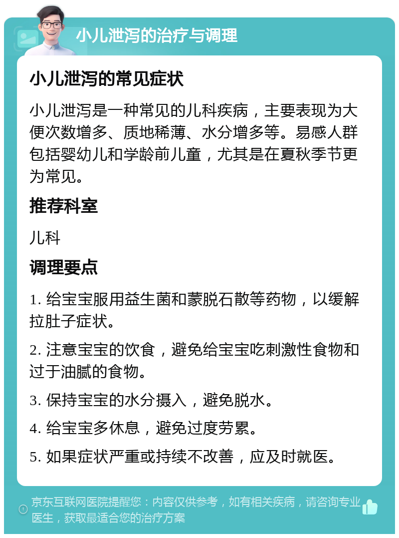 小儿泄泻的治疗与调理 小儿泄泻的常见症状 小儿泄泻是一种常见的儿科疾病，主要表现为大便次数增多、质地稀薄、水分增多等。易感人群包括婴幼儿和学龄前儿童，尤其是在夏秋季节更为常见。 推荐科室 儿科 调理要点 1. 给宝宝服用益生菌和蒙脱石散等药物，以缓解拉肚子症状。 2. 注意宝宝的饮食，避免给宝宝吃刺激性食物和过于油腻的食物。 3. 保持宝宝的水分摄入，避免脱水。 4. 给宝宝多休息，避免过度劳累。 5. 如果症状严重或持续不改善，应及时就医。