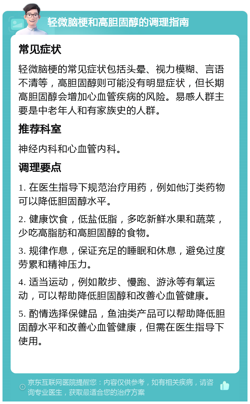 轻微脑梗和高胆固醇的调理指南 常见症状 轻微脑梗的常见症状包括头晕、视力模糊、言语不清等，高胆固醇则可能没有明显症状，但长期高胆固醇会增加心血管疾病的风险。易感人群主要是中老年人和有家族史的人群。 推荐科室 神经内科和心血管内科。 调理要点 1. 在医生指导下规范治疗用药，例如他汀类药物可以降低胆固醇水平。 2. 健康饮食，低盐低脂，多吃新鲜水果和蔬菜，少吃高脂肪和高胆固醇的食物。 3. 规律作息，保证充足的睡眠和休息，避免过度劳累和精神压力。 4. 适当运动，例如散步、慢跑、游泳等有氧运动，可以帮助降低胆固醇和改善心血管健康。 5. 酌情选择保健品，鱼油类产品可以帮助降低胆固醇水平和改善心血管健康，但需在医生指导下使用。