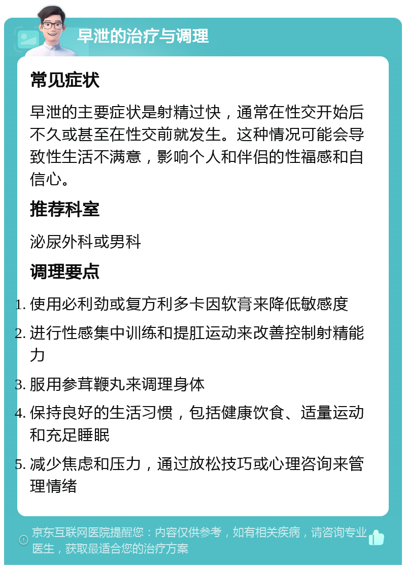 早泄的治疗与调理 常见症状 早泄的主要症状是射精过快，通常在性交开始后不久或甚至在性交前就发生。这种情况可能会导致性生活不满意，影响个人和伴侣的性福感和自信心。 推荐科室 泌尿外科或男科 调理要点 使用必利劲或复方利多卡因软膏来降低敏感度 进行性感集中训练和提肛运动来改善控制射精能力 服用参茸鞭丸来调理身体 保持良好的生活习惯，包括健康饮食、适量运动和充足睡眠 减少焦虑和压力，通过放松技巧或心理咨询来管理情绪