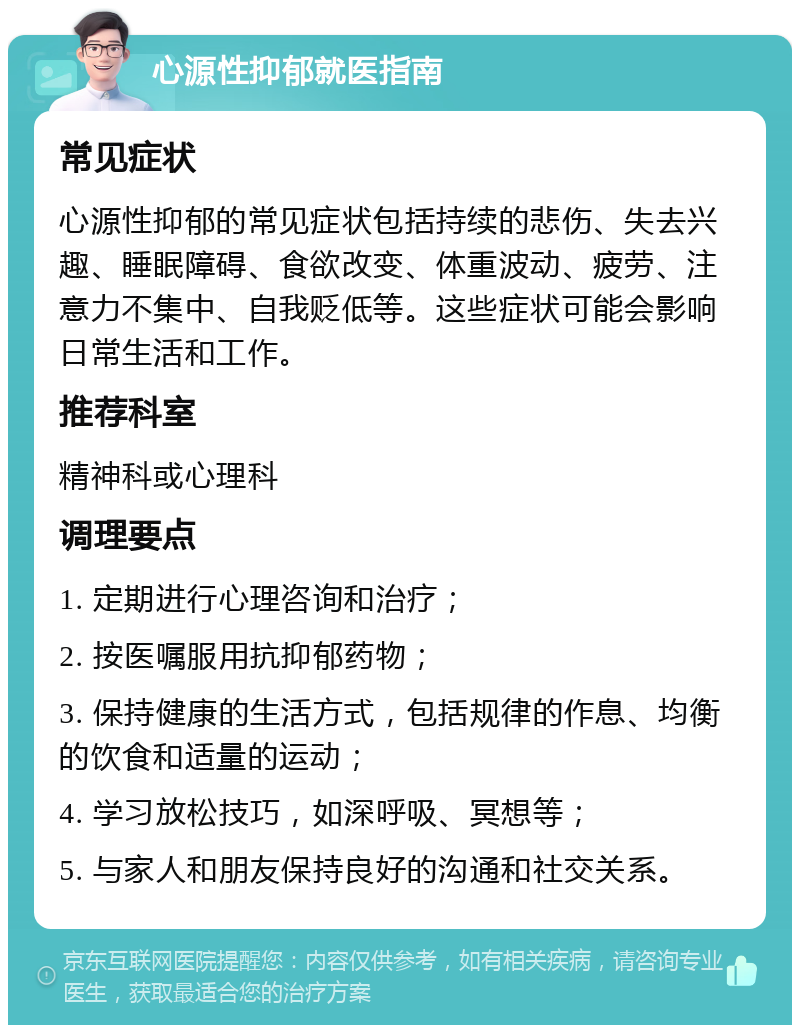 心源性抑郁就医指南 常见症状 心源性抑郁的常见症状包括持续的悲伤、失去兴趣、睡眠障碍、食欲改变、体重波动、疲劳、注意力不集中、自我贬低等。这些症状可能会影响日常生活和工作。 推荐科室 精神科或心理科 调理要点 1. 定期进行心理咨询和治疗； 2. 按医嘱服用抗抑郁药物； 3. 保持健康的生活方式，包括规律的作息、均衡的饮食和适量的运动； 4. 学习放松技巧，如深呼吸、冥想等； 5. 与家人和朋友保持良好的沟通和社交关系。