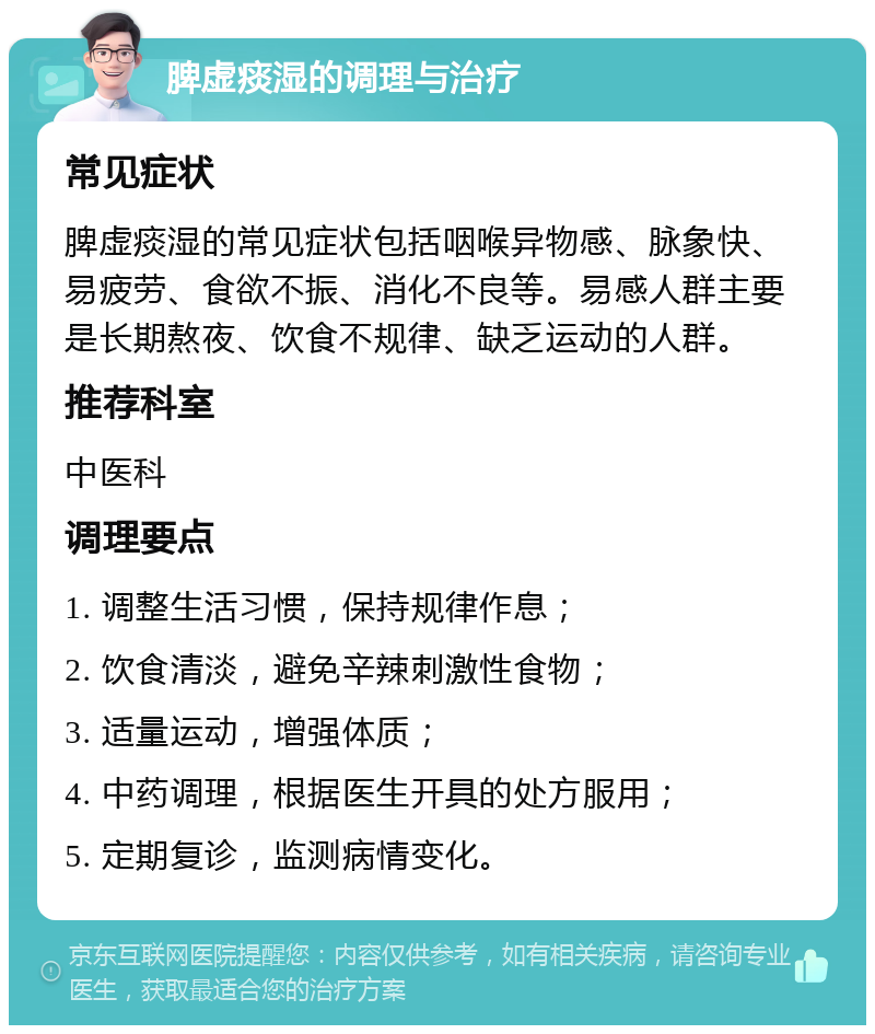 脾虚痰湿的调理与治疗 常见症状 脾虚痰湿的常见症状包括咽喉异物感、脉象快、易疲劳、食欲不振、消化不良等。易感人群主要是长期熬夜、饮食不规律、缺乏运动的人群。 推荐科室 中医科 调理要点 1. 调整生活习惯，保持规律作息； 2. 饮食清淡，避免辛辣刺激性食物； 3. 适量运动，增强体质； 4. 中药调理，根据医生开具的处方服用； 5. 定期复诊，监测病情变化。