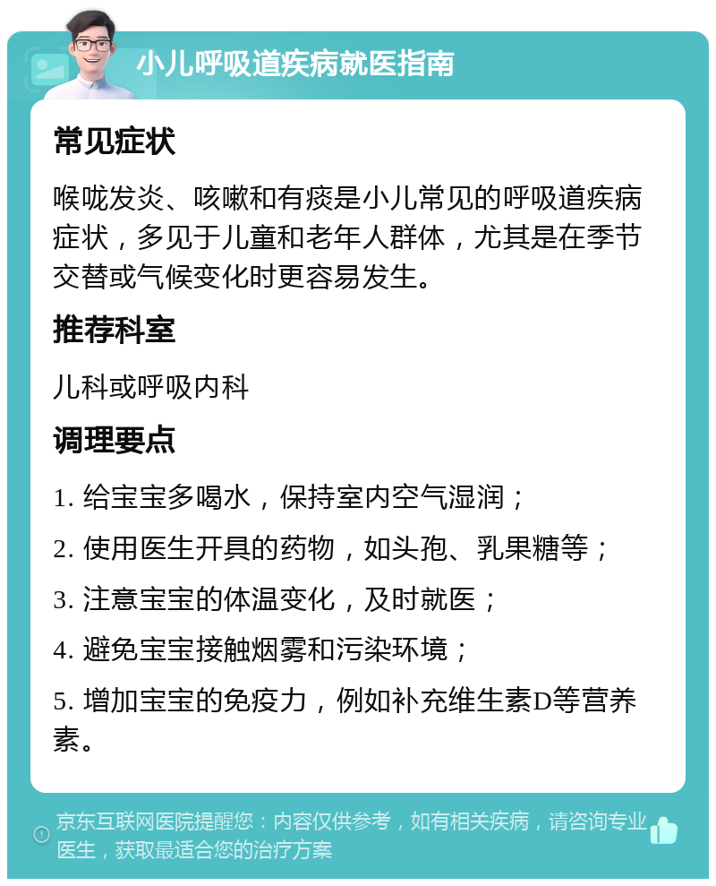 小儿呼吸道疾病就医指南 常见症状 喉咙发炎、咳嗽和有痰是小儿常见的呼吸道疾病症状，多见于儿童和老年人群体，尤其是在季节交替或气候变化时更容易发生。 推荐科室 儿科或呼吸内科 调理要点 1. 给宝宝多喝水，保持室内空气湿润； 2. 使用医生开具的药物，如头孢、乳果糖等； 3. 注意宝宝的体温变化，及时就医； 4. 避免宝宝接触烟雾和污染环境； 5. 增加宝宝的免疫力，例如补充维生素D等营养素。