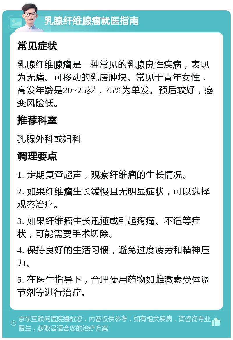 乳腺纤维腺瘤就医指南 常见症状 乳腺纤维腺瘤是一种常见的乳腺良性疾病，表现为无痛、可移动的乳房肿块。常见于青年女性，高发年龄是20~25岁，75%为单发。预后较好，癌变风险低。 推荐科室 乳腺外科或妇科 调理要点 1. 定期复查超声，观察纤维瘤的生长情况。 2. 如果纤维瘤生长缓慢且无明显症状，可以选择观察治疗。 3. 如果纤维瘤生长迅速或引起疼痛、不适等症状，可能需要手术切除。 4. 保持良好的生活习惯，避免过度疲劳和精神压力。 5. 在医生指导下，合理使用药物如雌激素受体调节剂等进行治疗。