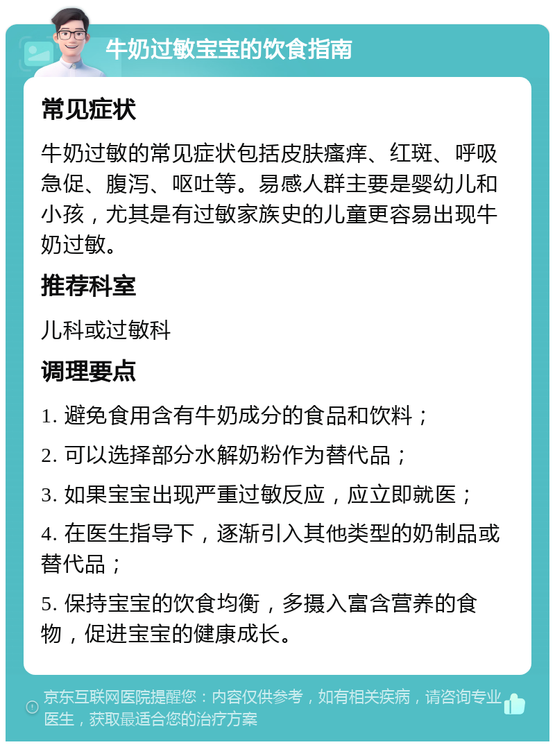 牛奶过敏宝宝的饮食指南 常见症状 牛奶过敏的常见症状包括皮肤瘙痒、红斑、呼吸急促、腹泻、呕吐等。易感人群主要是婴幼儿和小孩，尤其是有过敏家族史的儿童更容易出现牛奶过敏。 推荐科室 儿科或过敏科 调理要点 1. 避免食用含有牛奶成分的食品和饮料； 2. 可以选择部分水解奶粉作为替代品； 3. 如果宝宝出现严重过敏反应，应立即就医； 4. 在医生指导下，逐渐引入其他类型的奶制品或替代品； 5. 保持宝宝的饮食均衡，多摄入富含营养的食物，促进宝宝的健康成长。