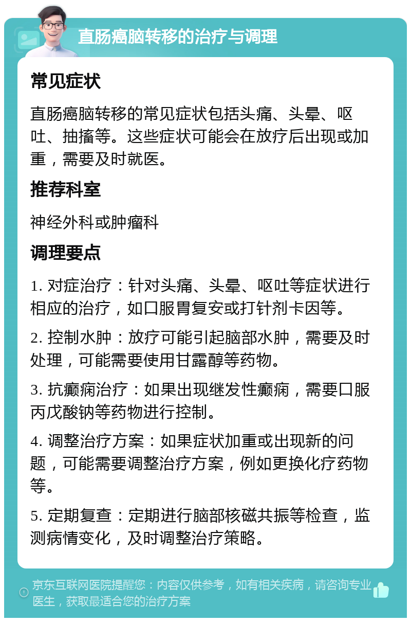 直肠癌脑转移的治疗与调理 常见症状 直肠癌脑转移的常见症状包括头痛、头晕、呕吐、抽搐等。这些症状可能会在放疗后出现或加重，需要及时就医。 推荐科室 神经外科或肿瘤科 调理要点 1. 对症治疗：针对头痛、头晕、呕吐等症状进行相应的治疗，如口服胃复安或打针剂卡因等。 2. 控制水肿：放疗可能引起脑部水肿，需要及时处理，可能需要使用甘露醇等药物。 3. 抗癫痫治疗：如果出现继发性癫痫，需要口服丙戊酸钠等药物进行控制。 4. 调整治疗方案：如果症状加重或出现新的问题，可能需要调整治疗方案，例如更换化疗药物等。 5. 定期复查：定期进行脑部核磁共振等检查，监测病情变化，及时调整治疗策略。