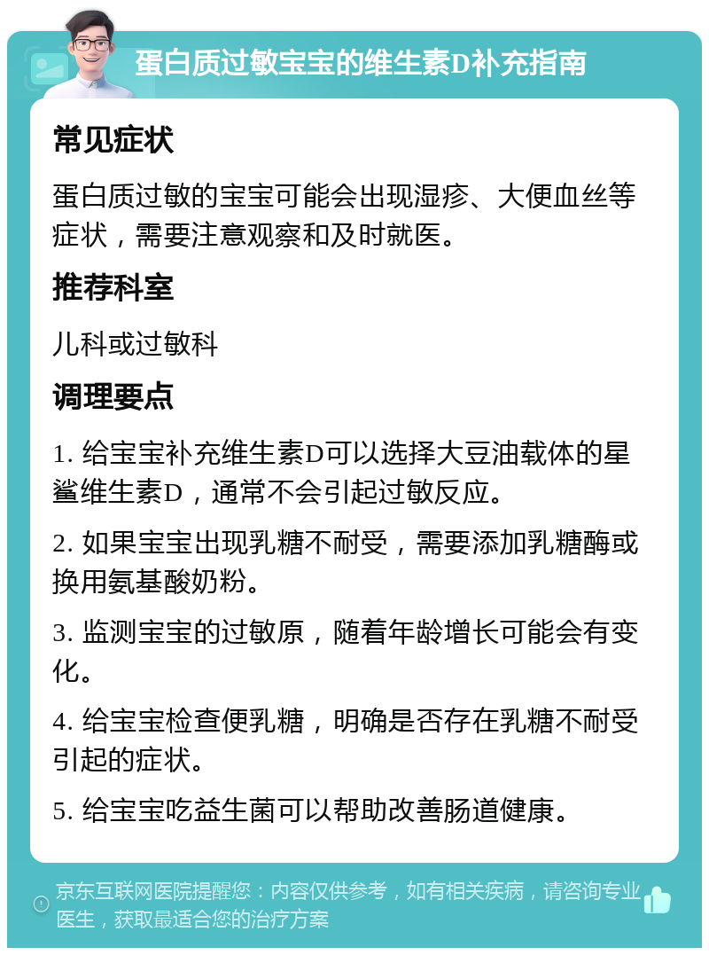 蛋白质过敏宝宝的维生素D补充指南 常见症状 蛋白质过敏的宝宝可能会出现湿疹、大便血丝等症状，需要注意观察和及时就医。 推荐科室 儿科或过敏科 调理要点 1. 给宝宝补充维生素D可以选择大豆油载体的星鲨维生素D，通常不会引起过敏反应。 2. 如果宝宝出现乳糖不耐受，需要添加乳糖酶或换用氨基酸奶粉。 3. 监测宝宝的过敏原，随着年龄增长可能会有变化。 4. 给宝宝检查便乳糖，明确是否存在乳糖不耐受引起的症状。 5. 给宝宝吃益生菌可以帮助改善肠道健康。