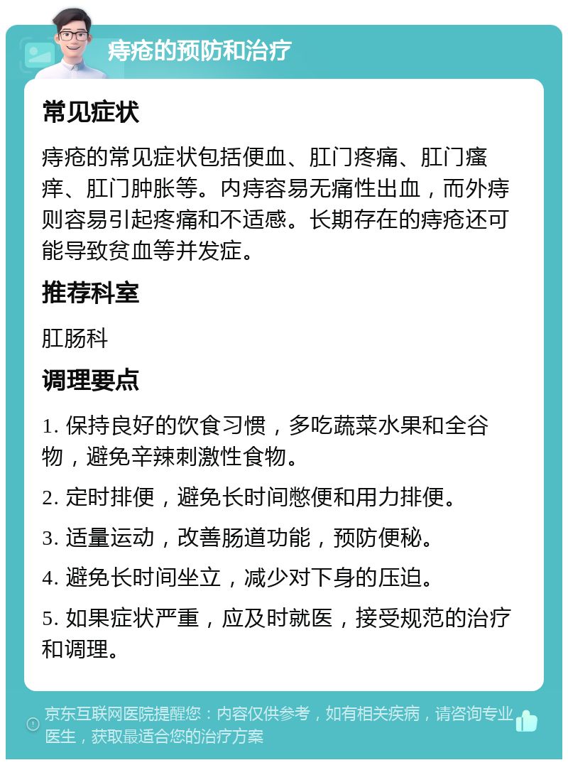 痔疮的预防和治疗 常见症状 痔疮的常见症状包括便血、肛门疼痛、肛门瘙痒、肛门肿胀等。内痔容易无痛性出血，而外痔则容易引起疼痛和不适感。长期存在的痔疮还可能导致贫血等并发症。 推荐科室 肛肠科 调理要点 1. 保持良好的饮食习惯，多吃蔬菜水果和全谷物，避免辛辣刺激性食物。 2. 定时排便，避免长时间憋便和用力排便。 3. 适量运动，改善肠道功能，预防便秘。 4. 避免长时间坐立，减少对下身的压迫。 5. 如果症状严重，应及时就医，接受规范的治疗和调理。